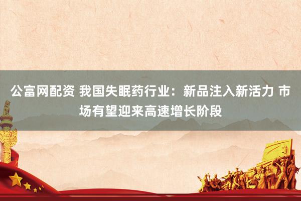 公富网配资 我国失眠药行业：新品注入新活力 市场有望迎来高速增长阶段