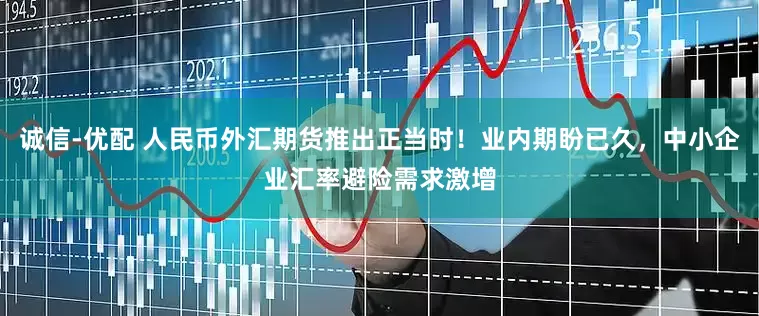 诚信-优配 人民币外汇期货推出正当时！业内期盼已久，中小企业汇率避险需求激增