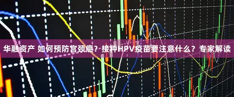 华融资产 如何预防宫颈癌？接种HPV疫苗要注意什么？专家解读