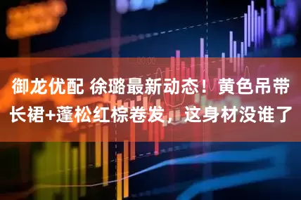 御龙优配 徐璐最新动态！黄色吊带长裙+蓬松红棕卷发，这身材没谁了