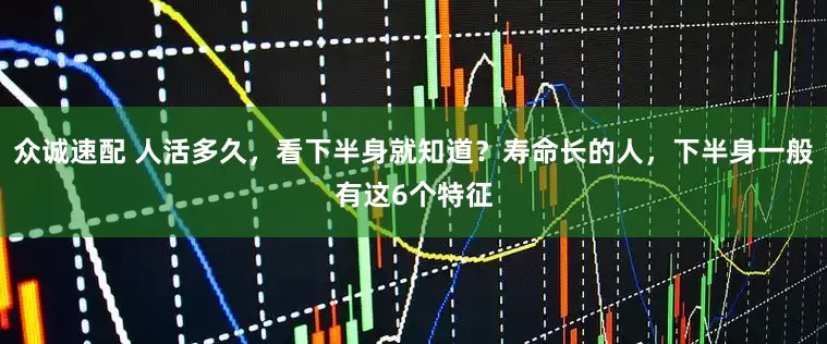 众诚速配 人活多久，看下半身就知道？寿命长的人，下半身一般有这6个特征