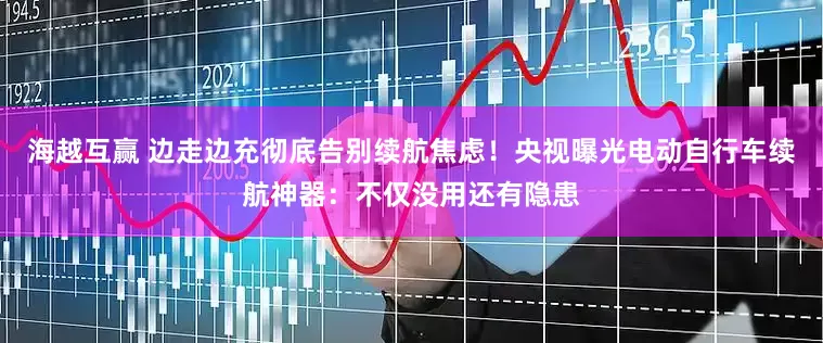 海越互赢 边走边充彻底告别续航焦虑！央视曝光电动自行车续航神器：不仅没用还有隐患